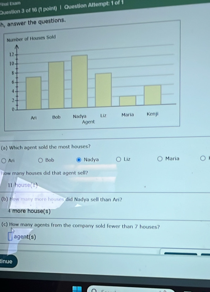 Final Exam
Question 3 of 16 (1 point) | Question Attempt: 1 of 1
h, answer the questions.
(a) Which agent sold the most houses?
Ari Bob Nadya Liz Maria
H ow many houses did that agent sell?
11/house(s)
(b) How many more houses did Nadya sell than Ari?
4 more house(s)
(c) How many agents from the company sold fewer than 7 houses?
agent(s)
tinue