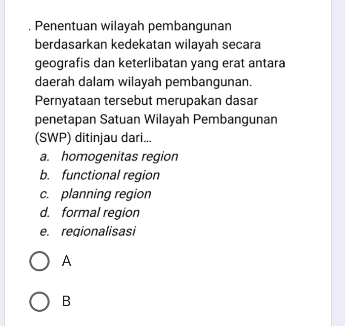 Penentuan wilayah pembangunan
berdasarkan kedekatan wilayah secara
geografis dan keterlibatan yang erat antara
daerah dalam wilayah pembangunan.
Pernyataan tersebut merupakan dasar
penetapan Satuan Wilayah Pembangunan
(SWP) ditinjau dari...
a. homogenitas region
b. functional region
c. planning region
d. formal region
e. regionalisasi
A
B