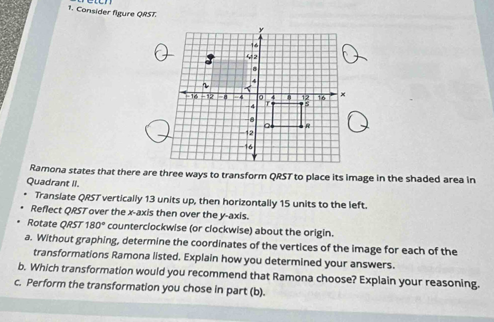 Consider figure QRST. 
Ramona states that there are three ways to transform QRST to place its image in the shaded area in 
Quadrant II. 
Translate QRST vertically 13 units up, then horizontally 15 units to the left. 
Reflect QRST over the x-axis then over the y-axis. 
Rotate QRST 180° counterclockwise (or clockwise) about the origin. 
a. Without graphing, determine the coordinates of the vertices of the image for each of the 
transformations Ramona listed. Explain how you determined your answers. 
b. Which transformation would you recommend that Ramona choose? Explain your reasoning. 
c. Perform the transformation you chose in part (b).