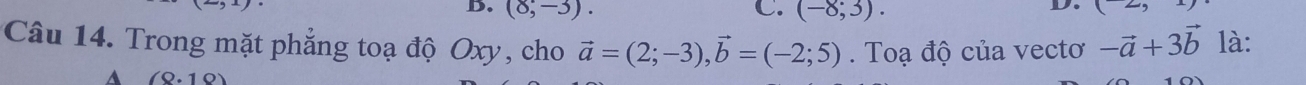 D. (8,-3). C. (-8;3). 
D (2, 
Câu 14. Trong mặt phẳng toạ độ Oxy, cho vector a=(2;-3), vector b=(-2;5). Toạ độ của vectơ -vector a+3vector b là:
A (8.10)