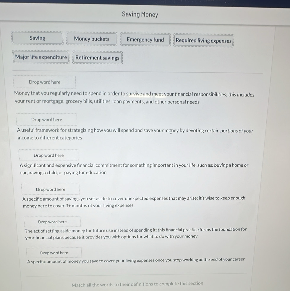 Saving Money 
Saving Money buckets Emergency fund Required living expenses 
Major life expenditure Retirement savings 
Drop word here 
Money that you regularly need to spend in order to survive and meet your fnancial responsibilities; this includes 
your rent or mortgage, grocery bills, utilities, loan payments, and other personal needs 
Drop word here 
A useful framework for strategizing how you will spend and save your mqney by devoting certain portions of your 
income to different categories 
Drop word here 
A significant and expensive fnancial commitment for something important in your life, such as: buying a home or 
car, having a child, or paying for education 
Drop word here 
A specifc amount of savings you set aside to cover unexpected expenses that may arise; it's wise to keep enough 
money here to cover 3+ months of your living expenses 
Drop word here 
The act of setting aside money for future use instead of spending it; this fnancial practice forms the foundation for 
your financial plans because it provides you with options for what to do with your money 
Drop word here 
A specifc amount of money you save to cover your living expenses once you stop working at the end of your career 
Match all the words to their defnitions to complete this section