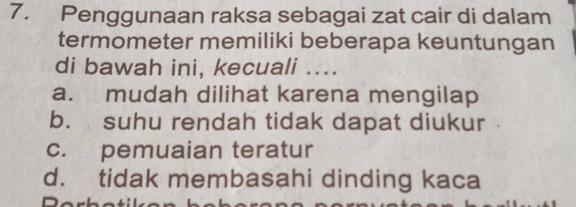 Penggunaan raksa sebagai zat cair di dalam
termometer memiliki beberapa keuntungan
di bawah ini, kecuali ....
a. mudah dilihat karena mengilap
b. suhu rendah tidak dapat diukur
c. pemuaian teratur
d. tidak membasahi dinding kaca