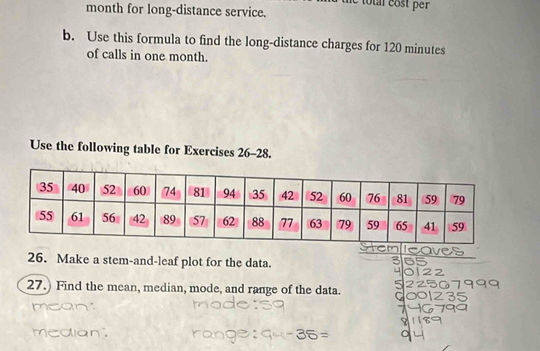 total cost per 
month for long-distance service. 
b. Use this formula to find the long-distance charges for 120 minutes
of calls in one month. 
Use the following table for Exercises 26-28. 
26. Make a stem-and-leaf plot for the data. 
27.) Find the mean, median, mode, and range of the data.