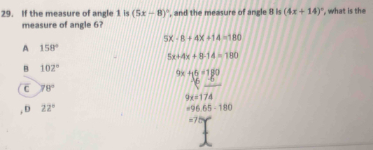 If the measure of angle 1 is (5x-8)^circ  , and the measure of angle 8 is (4x+14)^circ  ', what is the
measure of angle 6?
5X-8+4X+14=180
A 158°
5x+4x+8-14=180
B 102°
9x+16=180
C 78°
9x=174
, D 22° =96.65-180
=75Y