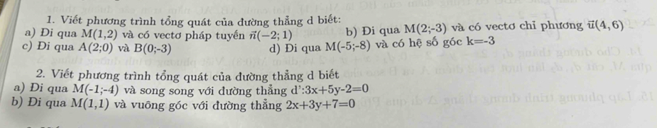 Viết phương trình tổng quát của đường thẳng d biết: 
a) Đi qua M(1,2) và có vectơ pháp tuyến vector n(-2;1) b) Đi qua M(2;-3) và có vectơ chỉ phương vector u(4,6)
c) Di qua A(2;0) và B(0;-3) d) Đi qua M(-5;-8) và có hệ số góc k=-3
2. Viết phương trình tổng quát của đường thẳng d biết 
a) Đi qua M(-1;-4) và song song với đường thẳng d':3x+5y-2=0
b) Đi qua M(1,1) và vuông góc với đường thẳng 2x+3y+7=0