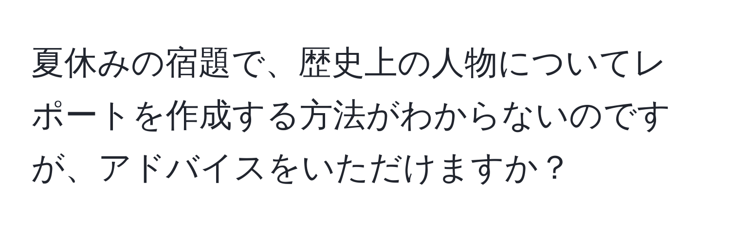 夏休みの宿題で、歴史上の人物についてレポートを作成する方法がわからないのですが、アドバイスをいただけますか？