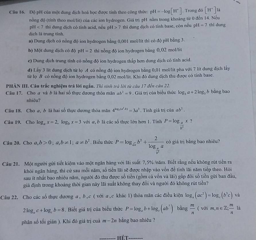 Độ pH của một dung dịch hoá học được tính theo công thức: pH=-log [H^+]. Trong do[H^+] là
nổng độ (tính theo mol/lit) của các ion hydrogen. Giá trị pH nằm trong khoảng từ 0 đến 14. Nếu
pH<7</tex> thì dung dịch có tỉnh acid, nếu pH>7 thì dung dịch có tính base, còn nếu pH=7 thì dung
dịch là trung tính.
a) Dung dịch có nồng độ ion hydrogen bằng 0,001 mol/lít thì có độ pH bằng 3.
b) Một dung dịch có độ pH=2 thì nồng độ ion hydrogen bằng 0,02 mol/lit
c) Dung dịch trung tính có nồng độ ion hydrogen thấp hơn dung dịch có tính acid.
d) Lấy 3 lít dung dịch từ lọ A có nồng độ ion hydrogen bằng 0,01 mol/lit pha với 7 lít dung dịch lấy
từ lọ B có nồng độ ion hydrogen bằng 0,02 mol/lít. Khi đó dung dịch thu được có tính base.
PHẢN III. Câu trắc nghiệm trả lời ngắn. Thí sinh trả lời từ câu 17 đến câu 22.
Câu 17. Cho a và b là hai số thực dương thỏa mãn ab^2=9. Giá trị của biểu thức log _3a+2log _3b bằng bao
nhiêu?
Câu 18. Cho a, b là hai số thực dương thỏa mãn 4^(log _2)(a^2-b)=3a^3. Tính giá trị của ab^2.
Câu 19. Cho log _ax=2,log _bx=3 với a, b là các số thực lớn hơn 1. Tính P=log _ a/b^2 x ?
Câu 20. Cho a,b>0;a,b!= 1;a!= b^2. Biểu thức P=log _sqrt(a)b^2+frac 2log _ a/b^2 a có giá trị bằng bao nhiêu?
Câu 21. Một người gửi tiết kiệm vào một ngân hàng với lãi suất 7,5% /năm. Biết rằng nếu không rút tiền ra
khỏi ngân hàng, thì cứ sau mỗi năm, số tiền lãi sẽ được nhập vào vốn để tính lãi năm tiếp theo. Hỏi
sau ít nhất bao nhiêu năm, người đó thu được số tiền (gồm cả vốn và lãi) gắp đôi số tiền gửi ban đầu,
giả định trong khoảng thời gian này lãi suất không thay đổi và người đó không rút tiền?
Câu 22. Cho các số thực dương a, b,c ( với a,c khác 1) thỏa mãn các điều kiện log _a(ac^2)=log _c(b^3c) và
2log _ac+log _cb=8. Biết giá trị của biểu thức P=log _ab+log _c(ab^2) bằng  m/n  ( với m,n∈ Z; m/n  là
phân số tối giản ). Khi đó giá trị cuả m-2n bằng bao nhiêu ?
_ Hét_