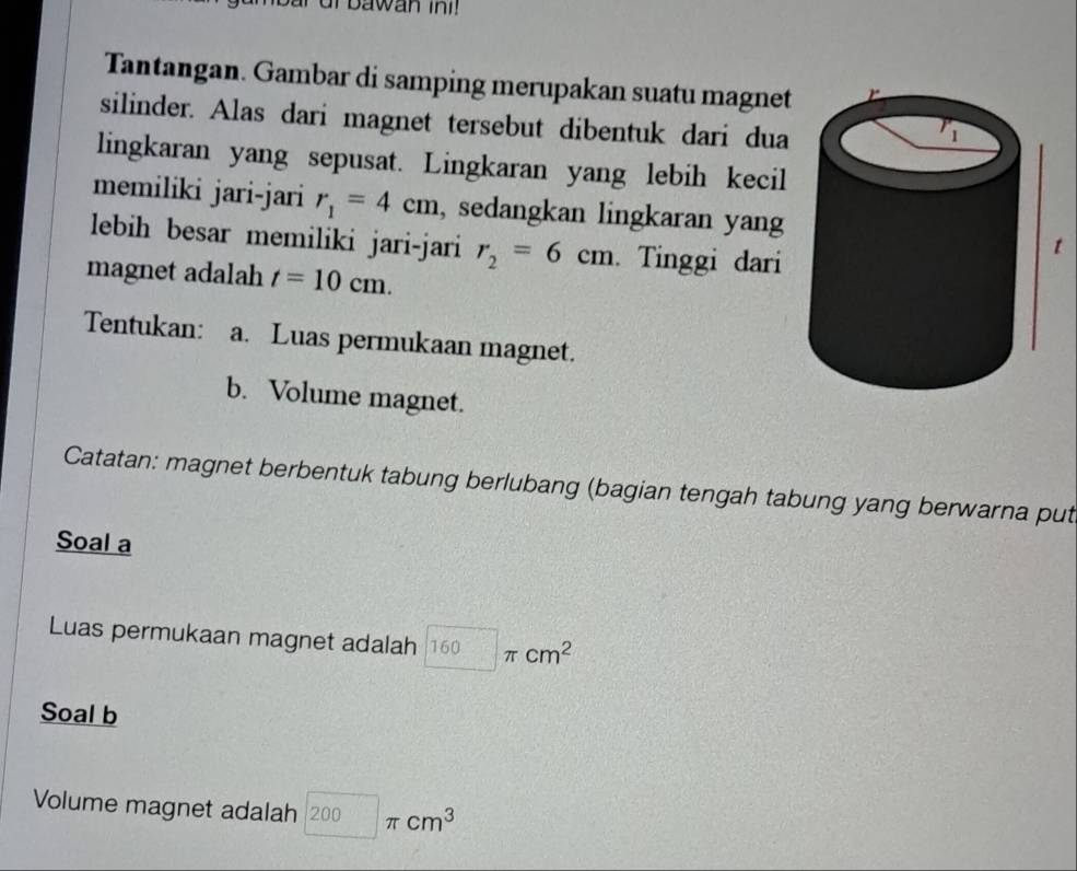 Tantangan. Gambar di samping merupakan suatu magnet 
silinder. Alas dari magnet tersebut dibentuk dari dua 
lingkaran yang sepusat. Lingkaran yang lebih kecil 
memiliki jari-jari r_1=4cm , sedangkan lingkaran yang 
lebih besar memiliki jari-jari r_2=6cm. Tinggi dari 
magnet adalah t=10cm. 
Tentukan: a. Luas permukaan magnet. 
b. Volume magnet. 
Catatan: magnet berbentuk tabung berlubang (bagian tengah tabung yang berwarna put 
Soal a 
Luas permukaan magnet adalah 160π cm^2
Soal b 
Volume magnet adalah 200π cm^3