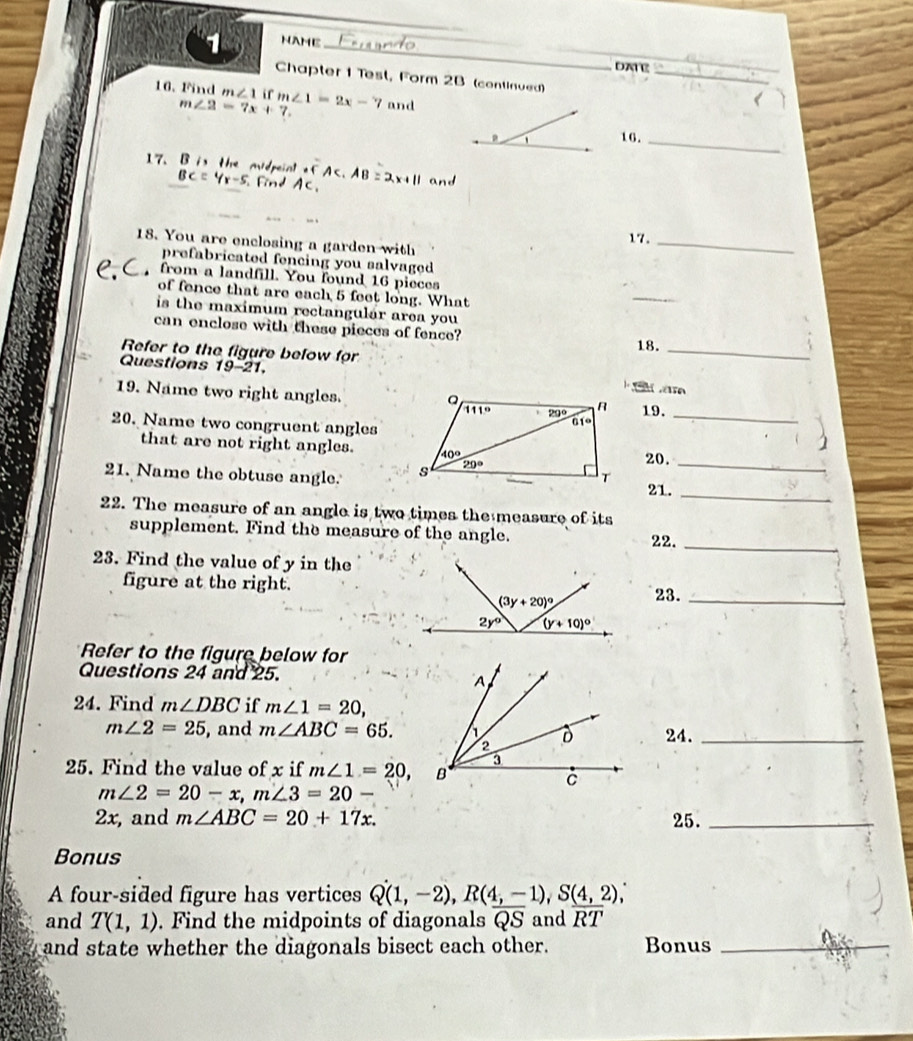 NAME_
_
_
DATE
_
Chapter 1 Test, Form 2B (continued)
16. Find m∠ 1 ir m∠ 1=2x-7 and
m∠ 2=7x+7. <
16._
17. 13 the mdpeint efAC.AB=2x+11 and
BC=4x-5 ind 
17._
18. You are enclosing a garden with
prefabricated fencing you salvaged 
from a landfill. You found 16 pieces
of fence that are each 5 feet long. What
_
is the maximum rectangulár area you
can enclose with these pieces of fence?
18._
Refer to the figure befow for
Questions 1 19-21.
19. Name two right angles.19.
20. Name two congruent angles
_
1
that are not right angles. 20.
21. Name the obtuse angle.  21.__
22. The measure of an angle is two times the measure of its
supplement. Find the measure of the angle. 22._
23. Find the value of y in the
figure at the right.
23._
Refer to the figure below for
Questions 24 and 25.
24. Find m∠ DBC if m∠ 1=20,
m∠ 2=25 , and m∠ ABC=65. 24._
25. Find the value of x if m∠ 1=20,
m∠ 2=20-x,m∠ 3=20-
2x, and m∠ ABC=20+17x. 25._
Bonus
A four-sided figure has vertices Q(1,-2),R(4,-1),S(4,2),
and T(1,1). Find the midpoints of diagonals overline QS and overline RT
and state whether the diagonals bisect each other. Bonus_