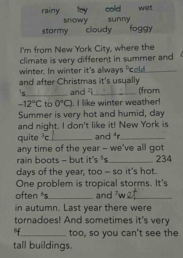 rainy fey cold wet
snowy sunny
stormy cloudy foggy
I'm from New York City, where the
climate is very different in summer and
winter. In winter it's always O cold_
and after Christmas it’s usually
¹s_ and ²i_ (from
-12°C to 0°C). I like winter weather!
Summer is very hot and humid, day
and night. I don't like it! New York is
quite^3C _ and 4 r _
any time of the year - we’ve all got
rain boots - but it’s ⁵s_ 234
days of the year, too - so it’s hot.
One problem is tropical storms. It's
often ‘s_ and 'w_
in autumn. Last year there were
tornadoes! And sometimes it's very
8f_ too, so you can’t see the
tall buildings.