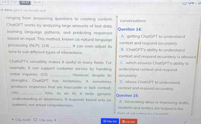 1-6 7-12 13-17 18-25
(5 điểm) gồm 5 câu hỏi bên dưới
ranging from answering questions to creating content. conversations
ChatGPT works by analyzing large amounts of text data, Question 14:
learning language patterns, and predicting responses A. getting ChatGPT to understand
based on input. This method, known as natural language context and respond accurately
processing (NLP), (14) _. It can even adjust its B. ChatGPT's ability to understand
tone to suit different types of interactions. context and respond accurately is allowed
ChatGPT's versatility makes it useful in many fields. For C. which ensures ChatGPT's ability to
example, it can support customer service by handling understand context and respond
initial inquiries. (15) _. However, despite its accurately
strengths, ChatGPT has limitations. It sometimes D. allows ChatGPT to understand
produces responses that are inaccurate or lack context, context and respond accurately
(16) _. Also, as an Al, it lacks genuine Question 15:
understanding or awareness. It responds based only on A. Generating ideas or improving drafts,
patterns, not actual comprehension. students and writers are helped in the
field of education bv ChatGDT
Câu trước Câu sau ④ Nộp bài Lưu bài