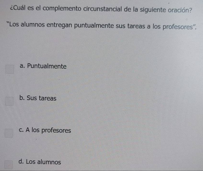 ¿Cuál es el complemento circunstancial de la siguiente oración?
“Los alumnos entregan puntualmente sus tareas a los profesores”.
a. Puntualmente
b. Sus tareas
c. A los profesores
d. Los alumnos