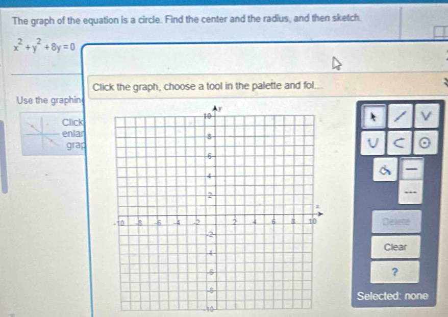 The graph of the equation is a circle. Find the center and the radius, and then sketch.
x^2+y^2+8y=0
Click the graph, choose a tool in the palette and fol. 
Use the graphin 
I 
Click 
enlar 
grap 
Deleto 
Clear 
? 
Selected: none 
10