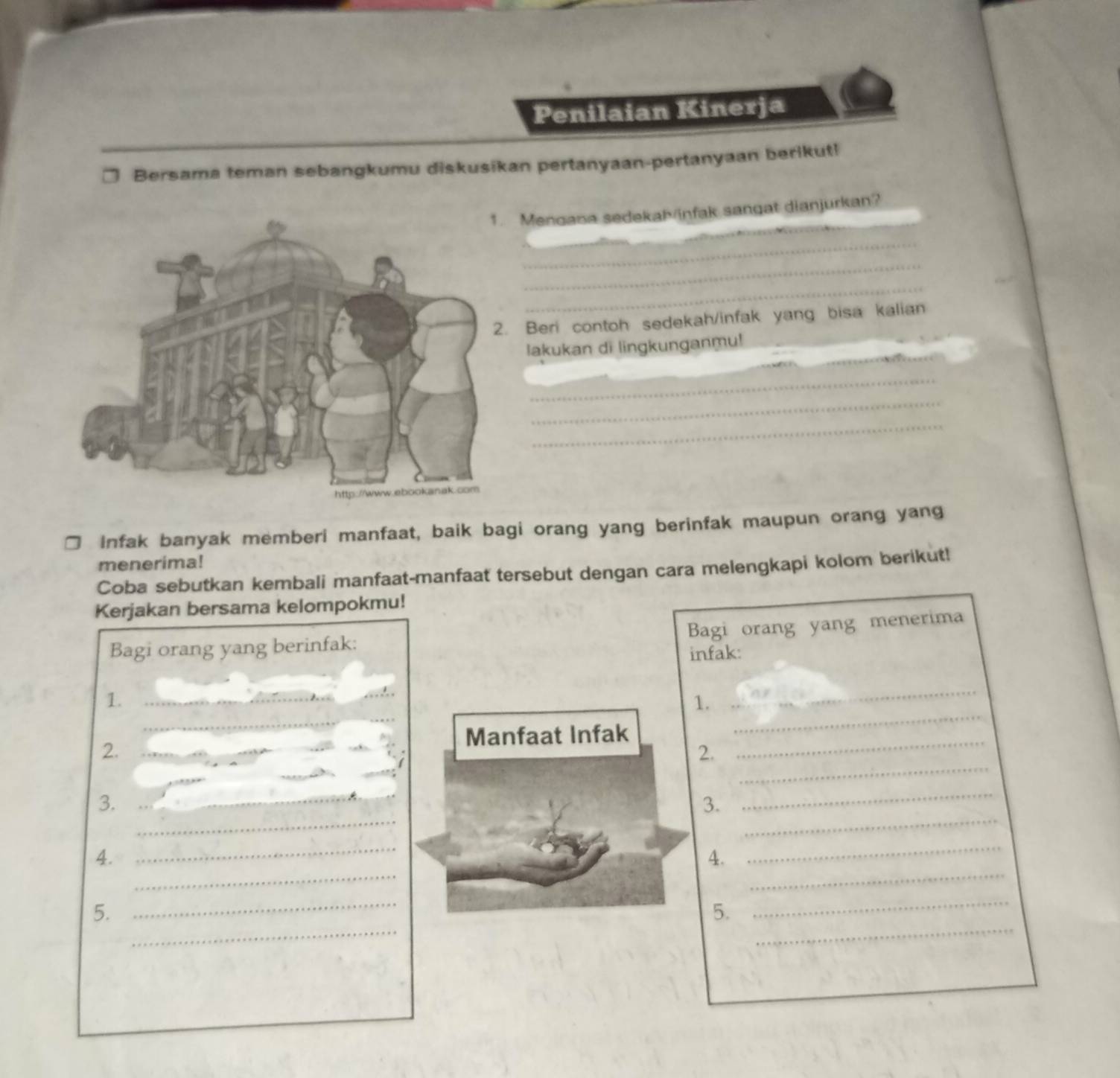 Penilaian Kinerja 
Bersama teman sebangkumu diskusikan pertanyaan-pertanyaan berikut! 
_ 
Mengana sedekaMinfak sangat dianjurkan? 
_ 
_ 
_ 
_ 
Beri contoh sedekah/infak yang bisa kalian 
lakukan di lingkunganmu! 
_ 
_ 
_ 
_ 
_ 
_ 
Infak banyak memberi manfaat, baik bagi orang yang berinfak maupun orang yang 
menerima! 
Coba sebutkan kembali manfaat-manfaat tersebut dengan cara melengkapi kolom berikut! 
Kerjakan bersama kelompokmu! 
Bagi orang yang menerima 
Bagi orang yang berinfak: 
infak: 
1._ 
_ 
_ 
1. 
_ 
Manfaat Infak 
_ 
2._ 
2. 
_ 
_ 
_ 
_ 
_ 
3._ 
3. 
_ 
_ 
_ 
_ 
4. 
4. 
_ 
_ 
_ 
_ 
_ 
5. 
5.