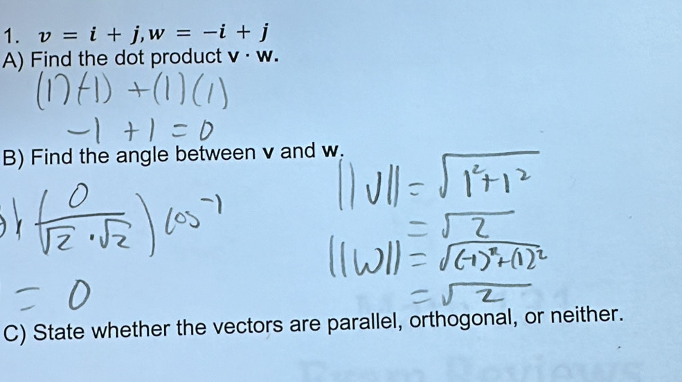 v=i+j, w=-i+j
A) Find the dot product v· w
B) Find the angle between v and w. 
C) State whether the vectors are parallel, orthogonal, or neither.