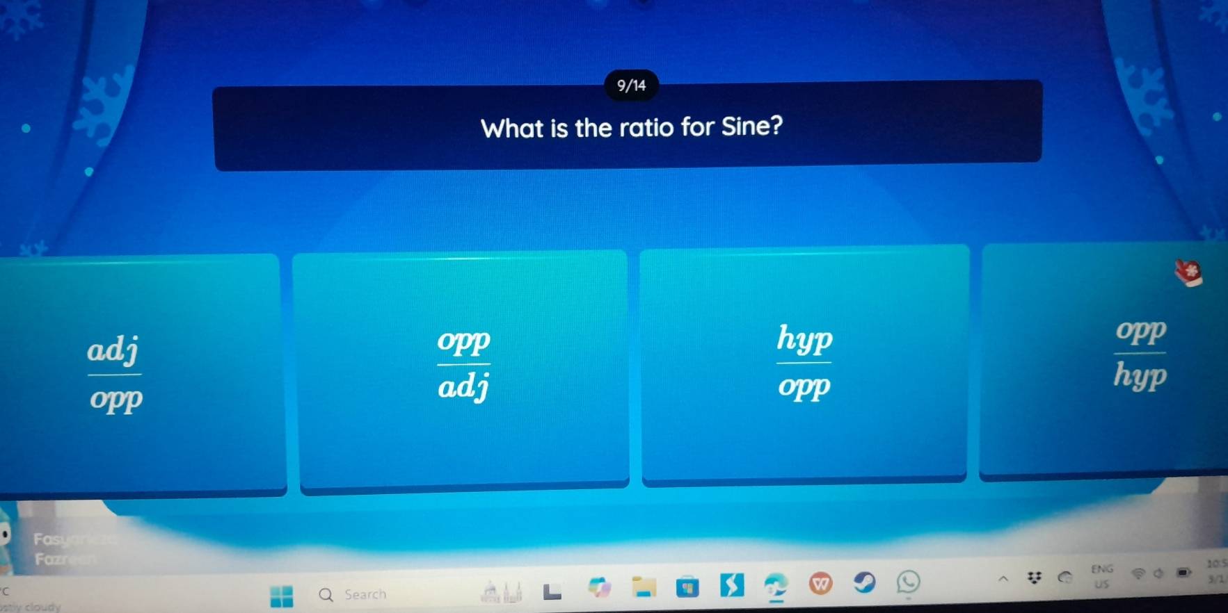 9/14
What is the ratio for Sine?
 adj/opp 
 opp/adj 
 hyp/opp 
 opp/hyp 
Fast
Fazr 105
3/1
Search