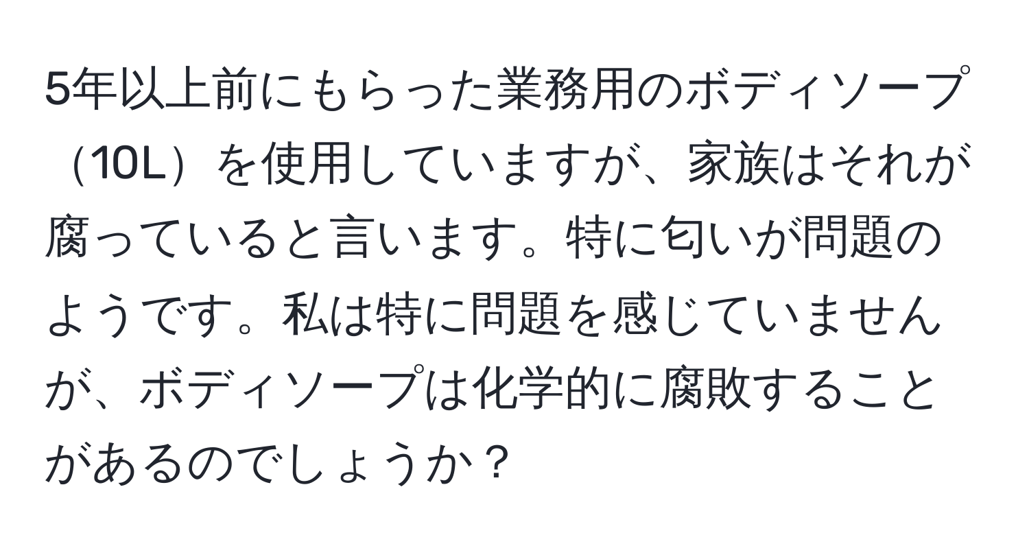 5年以上前にもらった業務用のボディソープ10Lを使用していますが、家族はそれが腐っていると言います。特に匂いが問題のようです。私は特に問題を感じていませんが、ボディソープは化学的に腐敗することがあるのでしょうか？