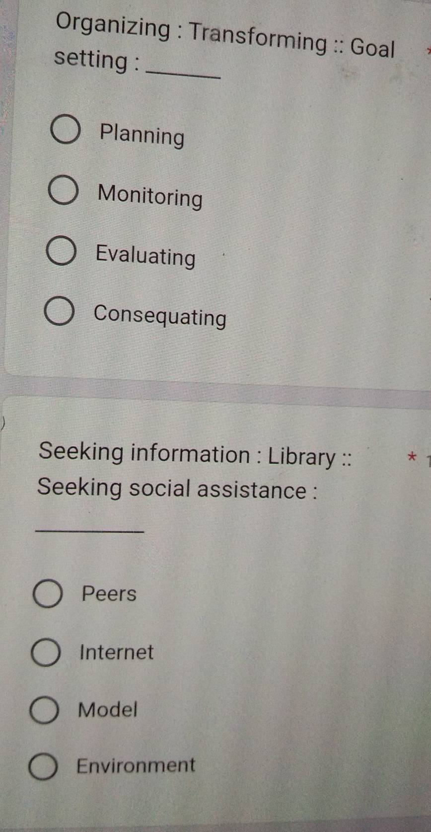 Organizing : Transforming :: Goal
setting :_
Planning
Monitoring
Evaluating
Consequating
Seeking information : Library :: *
Seeking social assistance :
_
Peers
Internet
Model
Environment