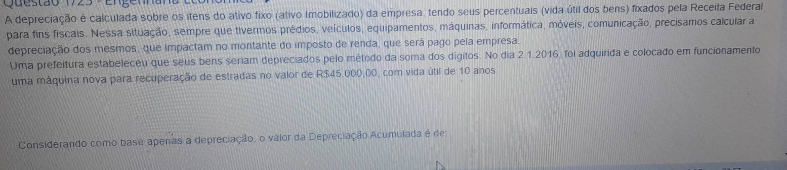 A depreciação é calculada sobre os itens do ativo fixo (ativo Imobilizado) da empresa, tendo seus percentuais (vida útil dos bens) fixados pela Receita Federal 
para fins fiscais. Nessa situação, sempre que tivermos prédios, veículos, equipamentos, máquinas, informática, móveis, comunicação, precisamos calcular a 
depreciação dos mesmos, que impactam no montante do imposto de renda, que será pago pela empresa. 
Uma prefeitura estabeleceu que seus bens seriam depreciados pelo método da soma dos dígitos. No dia 2.1.2016, foi adquirida e colocado em funcionamento 
uma máquina nova para recuperação de estradas no valor de R$45.000,00, com vida útil de 10 anos. 
Considerando como base apenas a depreciação, o valor da Depreciação Acumulada é de: