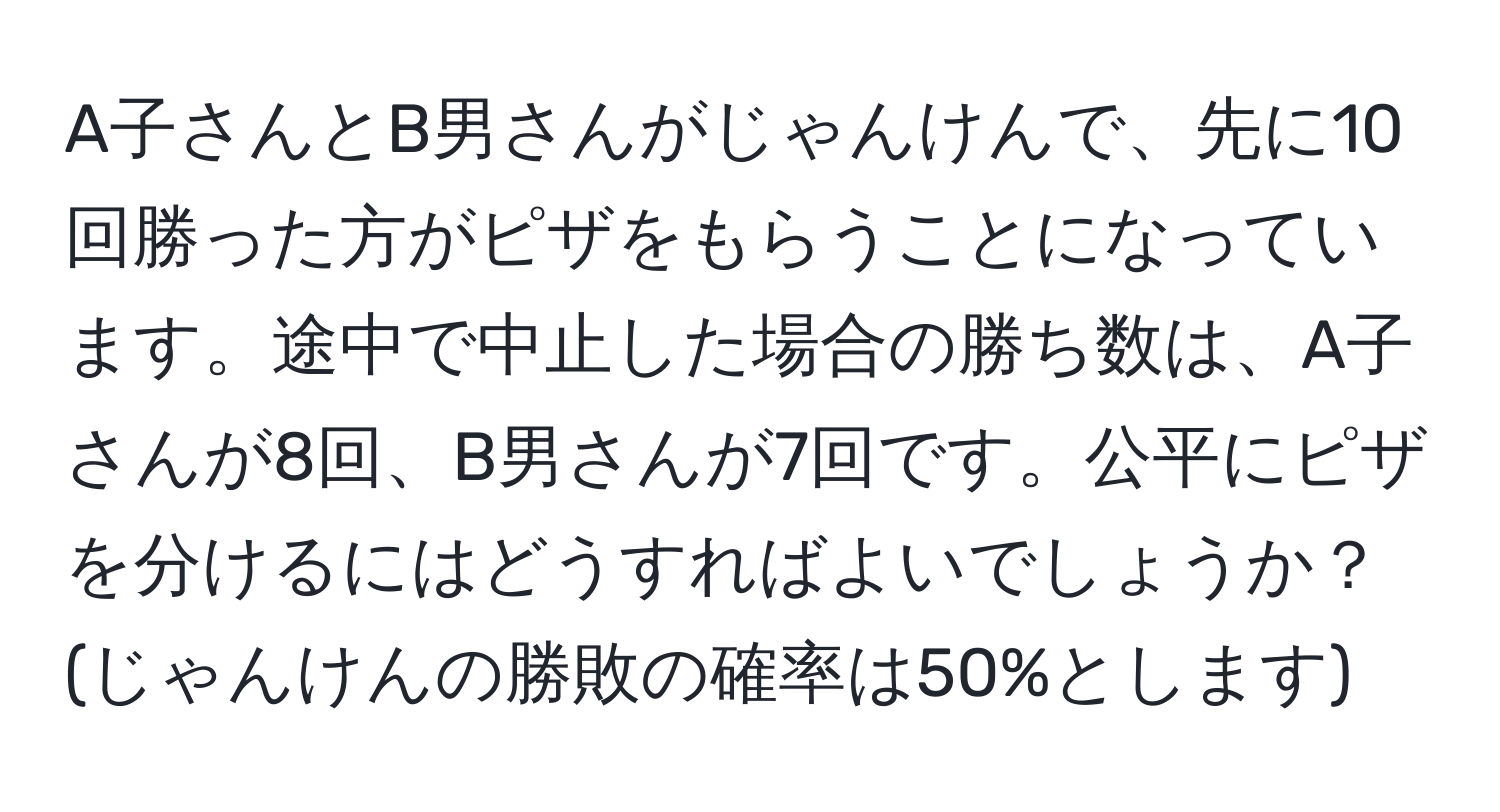 A子さんとB男さんがじゃんけんで、先に10回勝った方がピザをもらうことになっています。途中で中止した場合の勝ち数は、A子さんが8回、B男さんが7回です。公平にピザを分けるにはどうすればよいでしょうか？ (じゃんけんの勝敗の確率は50%とします)