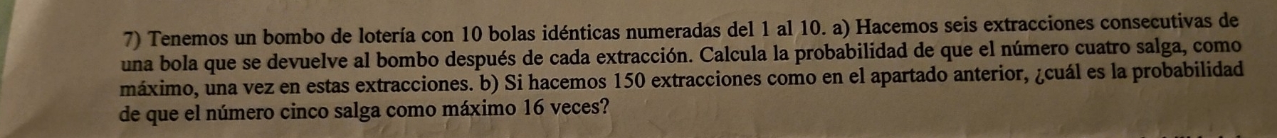 Tenemos un bombo de lotería con 10 bolas idénticas numeradas del 1 al 10. a) Hacemos seis extracciones consecutivas de 
una bola que se devuelve al bombo después de cada extracción. Calcula la probabilidad de que el número cuatro salga, como 
máximo, una vez en estas extracciones. b) Si hacemos 150 extracciones como en el apartado anterior, ¿cuál es la probabilidad 
de que el número cinco salga como máximo 16 veces?