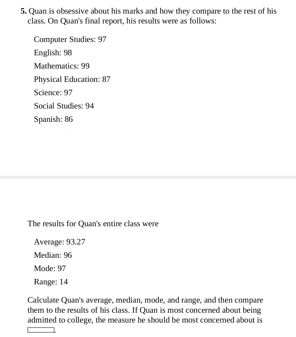 Quan is obsessive about his marks and how they compare to the rest of his 
class. On Quan's final report, his results were as follows: 
Computer Studies: 97
English: 98
Mathematics: 99
Physical Education: 87
Science: 97
Social Studies: 94
Spanish: 86
The results for Quan's entire class were 
Average: 93.27
Median: 96
Mode: 97
Range: 14
Calculate Quan's average, median, mode, and range, and then compare 
them to the results of his class. If Quan is most concerned about being 
admitted to college, the measure he should be most concerned about is