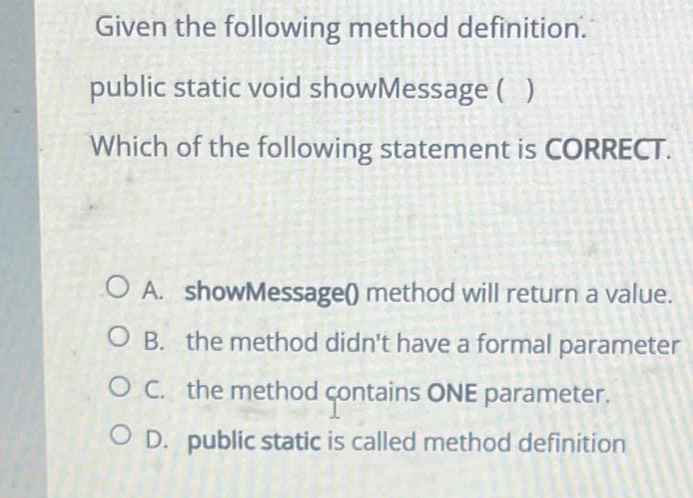 Given the following method definition.
public static void showMessage ( )
Which of the following statement is CORRECT.
A. showMessage() method will return a value.
B. the method didn't have a formal parameter
C. the method contains ONE parameter.
D. public static is called method definition