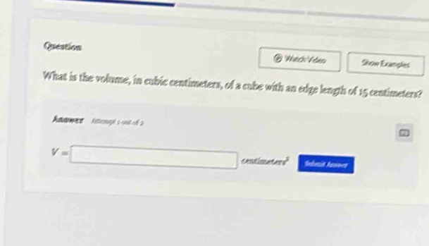 Queation 
Soow Exanples 
What is the volume, in cubic centimeters, of a cube with an edge length of 15 centimeters? 
Atn Astempé s ont e
V=□ centimaters Seletin Asones