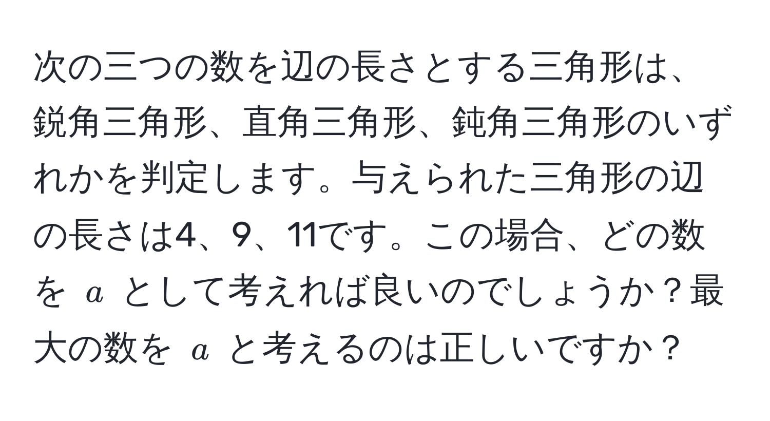 次の三つの数を辺の長さとする三角形は、鋭角三角形、直角三角形、鈍角三角形のいずれかを判定します。与えられた三角形の辺の長さは4、9、11です。この場合、どの数を $a$ として考えれば良いのでしょうか？最大の数を $a$ と考えるのは正しいですか？