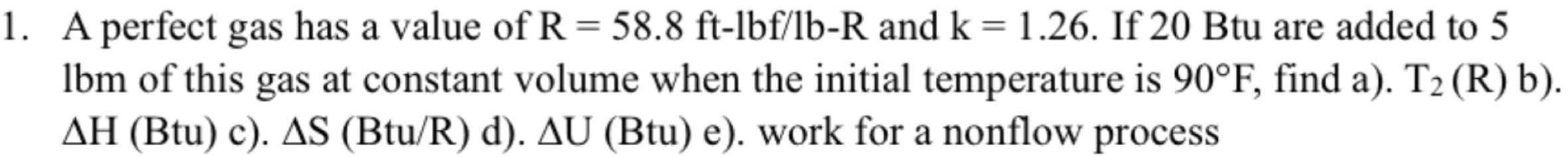 A perfect gas has a value of R=58.8ft-1bf/1b-R and k=1.26. If 20 Btu are added to 5
lbm of this gas at constant volume when the initial temperature is 90°F , find a). T_2(R)b).
△ H(Btu)c).△ S(Btu/R)d).△ U (Btu)e) ). work for a nonflow process