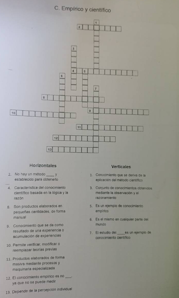 Empírico y científico
Horizontales Verticales
2. No hay un método _y 1. Conocimiento que se deriva de la
establecido para obtenero aplicación del método científico
4. Característica del conocimiento 3. Conjunto de conocimientos obtenidos
científico basada en la lógica y la mediante la observación y el
razón razonamiento
8. Son productos elaborados en 5. Es un ejempío de conocimiento
pequeñas cantidades, de forma empírico
manual 6. Es el mismo en cualquier parte del
9. Conocimiento que se da como mundo
resultado de una experiencia o 7. El estudio del _es un ejempio de
acumulación de experiencias conocimiento científico
10. Permite verificar, modificar o
reemplazar teorías previas
11. Productos elaborados de forma
masiva mediante procesos y
maquinaria especializada
12. El conocimiento empírico es no_
ya que no se puede medir
13. Depende de la percepción individual