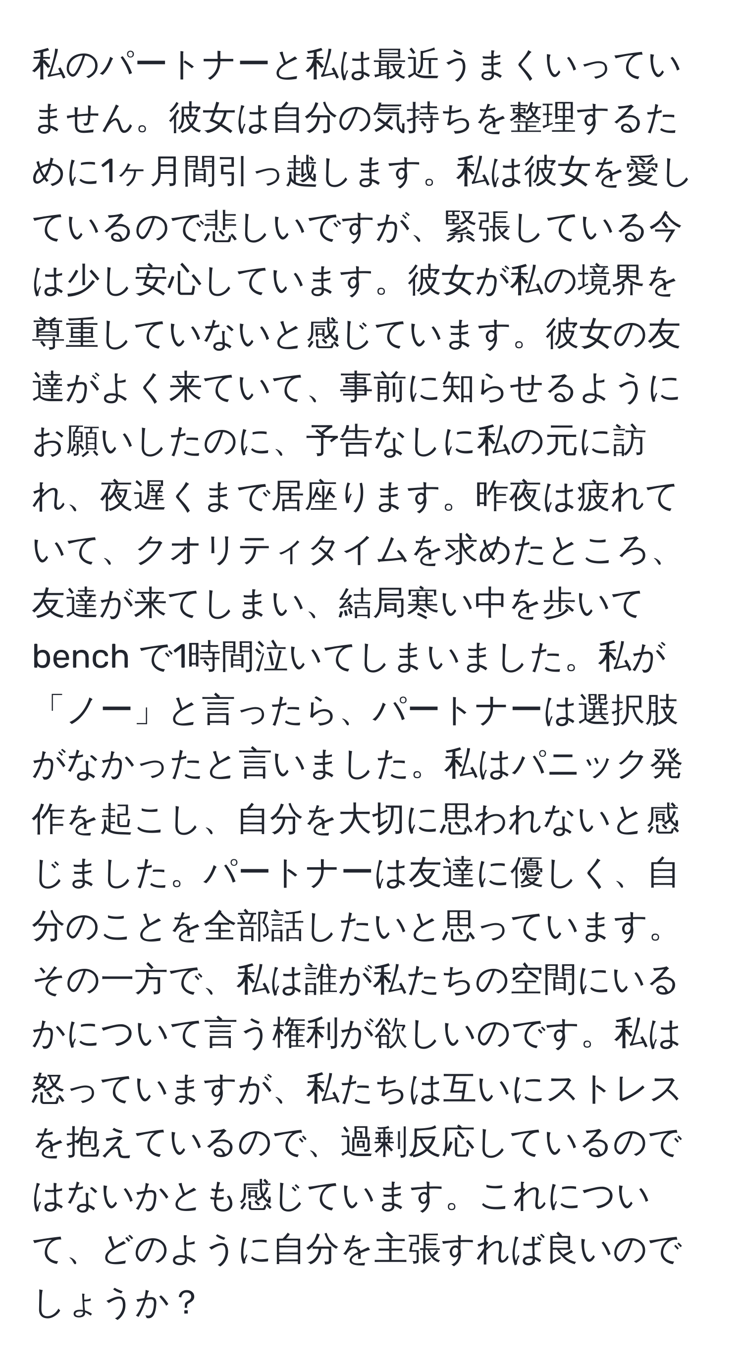 私のパートナーと私は最近うまくいっていません。彼女は自分の気持ちを整理するために1ヶ月間引っ越します。私は彼女を愛しているので悲しいですが、緊張している今は少し安心しています。彼女が私の境界を尊重していないと感じています。彼女の友達がよく来ていて、事前に知らせるようにお願いしたのに、予告なしに私の元に訪れ、夜遅くまで居座ります。昨夜は疲れていて、クオリティタイムを求めたところ、友達が来てしまい、結局寒い中を歩いて bench で1時間泣いてしまいました。私が「ノー」と言ったら、パートナーは選択肢がなかったと言いました。私はパニック発作を起こし、自分を大切に思われないと感じました。パートナーは友達に優しく、自分のことを全部話したいと思っています。その一方で、私は誰が私たちの空間にいるかについて言う権利が欲しいのです。私は怒っていますが、私たちは互いにストレスを抱えているので、過剰反応しているのではないかとも感じています。これについて、どのように自分を主張すれば良いのでしょうか？