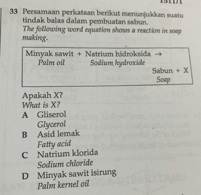 151171
33 Persamaan perkataan berikut menunjukkan suatu
tindak balas dalam pembuatan sabun.
The following word equation shows a reaction in soap
making.
Minyak sawit + Natrium hidroksida
Palm oil Sodium hydroxide
Sabun + X
Soap
Apakah X?
What is X?
A Gliserol
Glycerol
B Asid lemak
Fatty acid
C Natrium klorida
Sodium chloride
D Minyak sawit isirung
Palm kernel oil