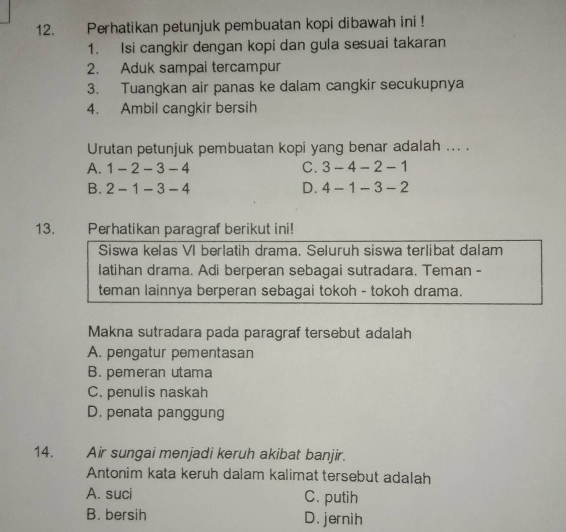 Perhatikan petunjuk pembuatan kopi dibawah ini !
1. Isi cangkir dengan kopi dan gula sesuai takaran
2. Aduk sampai tercampur
3. Tuangkan air panas ke dalam cangkir secukupnya
4. Ambil cangkir bersih
Urutan petunjuk pembuatan kopi yang benar adalah ... .
A. 1-2-3-4 C. 3-4-2-1
B. 2-1-3-4 D. 4-1-3-2
13. Perhatikan paragraf berikut ini!
Siswa kelas VI berlatih drama. Seluruh siswa terlibat dalam
latihan drama. Adi berperan sebagai sutradara. Teman -
teman lainnya berperan sebagai tokoh - tokoh drama.
Makna sutradara pada paragraf tersebut adalah
A. pengatur pementasan
B. pemeran utama
C. penulis naskah
D. penata panggung
14. Air sungai menjadi keruh akibat banjir.
Antonim kata keruh dalam kalimat tersebut adalah
A. suci C. putih
B. bersih D. jernih