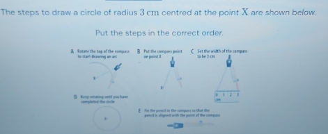 The steps to draw a circle of radius 3 cm centred at the point X are shown below.
Put the steps in the correct order.
Rotate the top of the compers B Put the compass point on point I C Set the width of the campass to be J cm
to start đrawing an an
x
1
D Keep notating until you have completed the cndle 1
E Fix the pencl in the compars so that the pencil is aligned with the point of the compasi