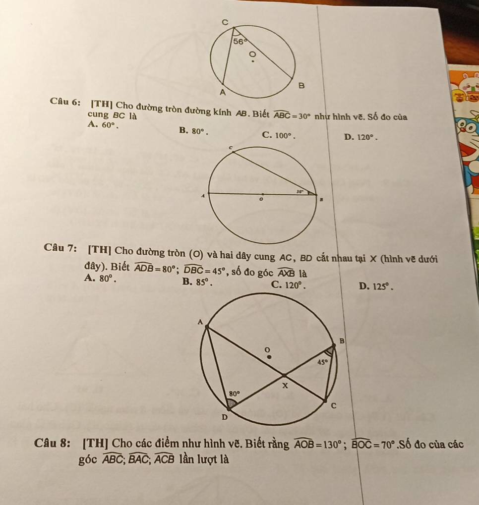 [TH] Cho đường tròn đường kính AB. Biết widehat ABC=30° như hình vẽ. Số đo của
cung BC là
B.
A. 60°. 80°. C. 100°. D. 120°.
Câu 7: [TH] Cho đường tròn (O) và hai dây cung AC, BD cắt nhau tại X (hình vẽ dưới
đây). Biết widehat ADB=80°;widehat DBC=45° , số đo góc widehat AXB là
A. 80°. B. 85°. C. 120°. D. 125°.
Câu 8: [TH] Cho các điểm như hình vẽ. Biết rằng widehat AOB=130°;widehat BOC=70° S ồ đo của các
góc widehat ABC;widehat BAC;widehat ACB lần lượt là