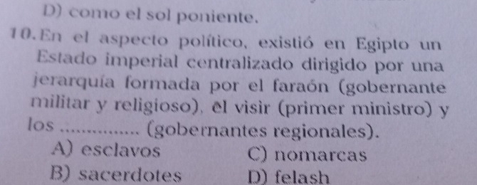 D) como el sol poniente.
10. En el aspecto político, existió en Egipto un
Estado imperial centralizado dirigido por una
jerarquía formada por el faraón (gobernante
militar y religíoso), el visìr (primer ministro) y
los .. (gobernantes regionales).
A) esclavos C) nomarcas
B) sacerdotes D) felash