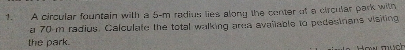 A circular fountain with a 5-m radius lies along the center of a circular park with 
a 70-m radius. Calculate the total walking area available to pedestrians visiting 
the park. 
How much