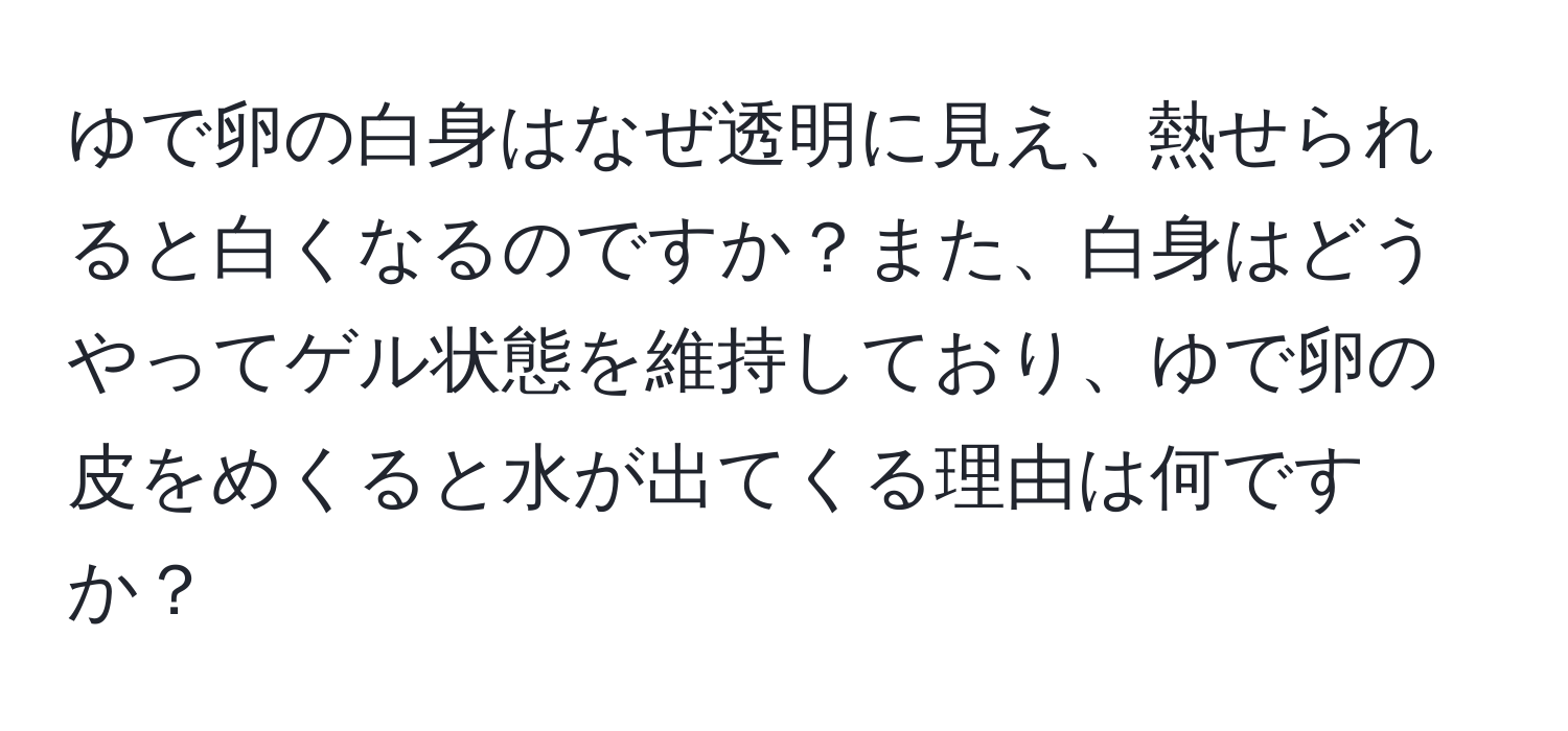 ゆで卵の白身はなぜ透明に見え、熱せられると白くなるのですか？また、白身はどうやってゲル状態を維持しており、ゆで卵の皮をめくると水が出てくる理由は何ですか？