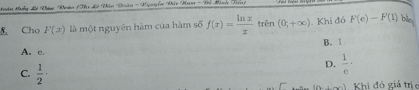 toán thầy Lê Đăn Đoàn (Ths Lê Đăn Đoàn - Hguyễn Đức Ham - Đỗ Minh Tiên)
8. Cho F(x) là một nguyên hàm của hàm số f(x)= ln x/x  trên (0;+∈fty ). Khi đó F(e)-F(1) bằng
B. 1
A. e.
C.  1/2 ·
D.  1/e ·
[0^.+∈fty ) Khi đó giá trị c