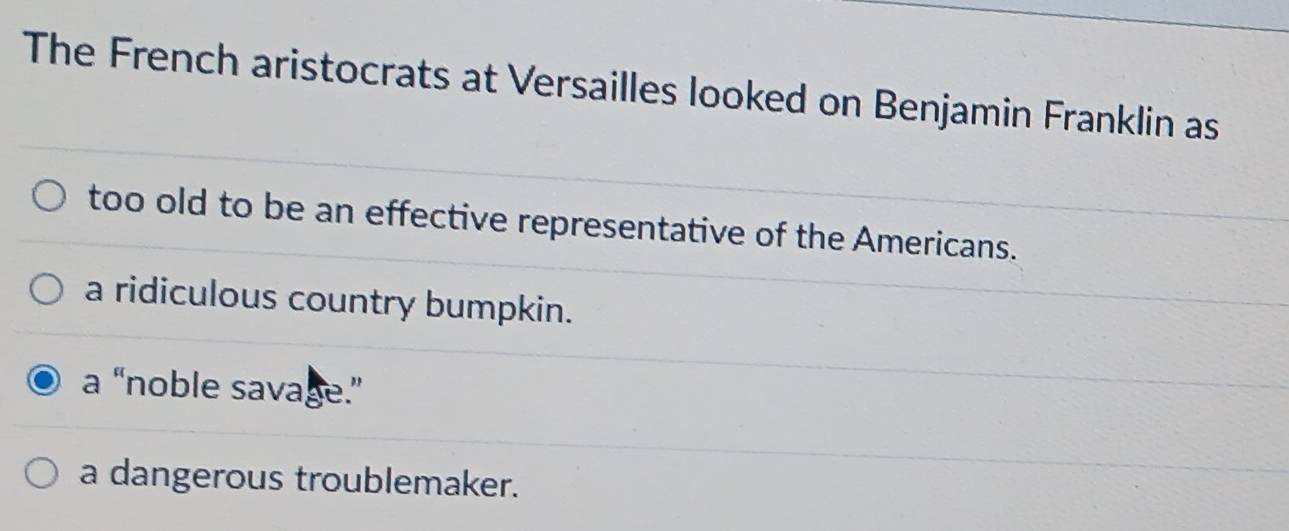 The French aristocrats at Versailles looked on Benjamin Franklin as
too old to be an effective representative of the Americans.
a ridiculous country bumpkin.
a “noble savage.”
a dangerous troublemaker.