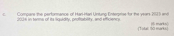 Compare the performance of Hari-Hari Untung Enterprise for the years 2023 and
2024 in terms of its liquidity, profitability, and efficiency. 
(6 marks) 
(Total: 50 marks)