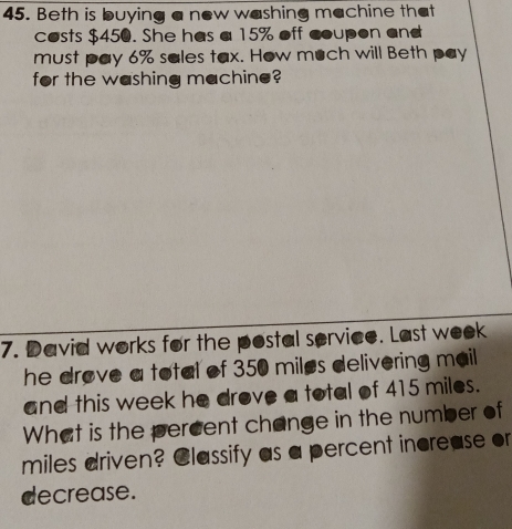 Beth is buying a new washing machine that 
costs $450. She has a 15% off coupon and 
must pay 6% sales tax. How much will Beth pay 
for the washing machine? 
7. David works for the postal service. Last week 
he drove a total of 350 miles delivering mail 
and this week he drove a total of 415 miles. 
What is the percent change in the number of
miles driven? Classify as a percent increase or 
decrease.