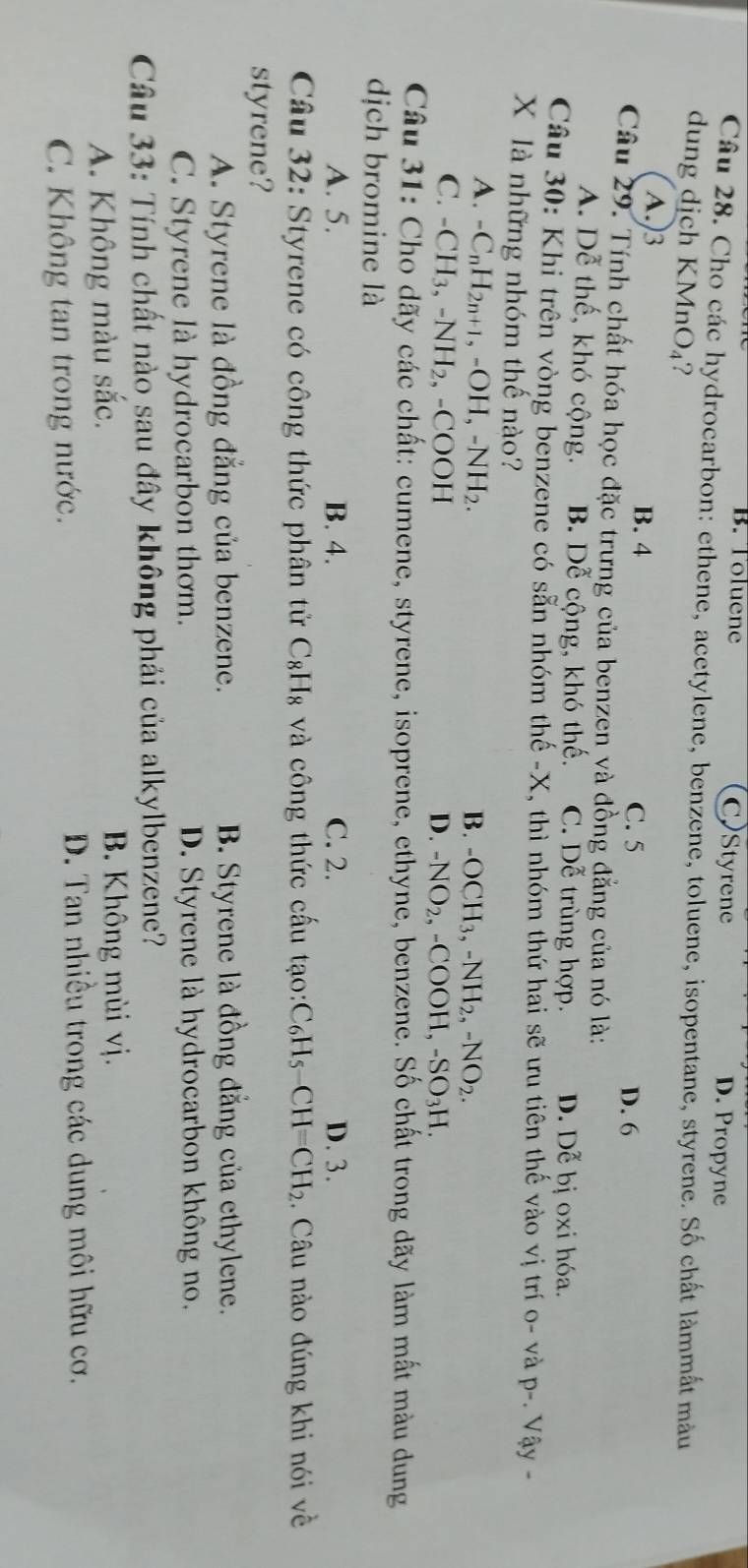 B. Toluene CStyrene D. Propyne
Câu 28. Cho các hydrocarbon: ethene, acetylene, benzene, toluene, isopentane, styrene. Số chất làmmất màu
dung dịch KMnO_4 ?
A.)3 B. 4
C. 5 D. 6
Câu 29. Tính chất hóa học đặc trưng của benzen và đồng đẳng của nó là:
A. Dễ thế, khó cộng. B. Dễ cộng, khó thế. C. Doverline A trùng hợp. D. D_C^(x bị oxi hóa.
Câu 30: Khi trên vòng benzene có sẵn nhóm thế -X, thì nhóm thứ hai sẽ ưu tiên thế vào vị trí o- và D- - Vậy -
X là những nhóm thế nào?
A. -C_n)H_2n+1,-OH,-NH_2. B. -OCH_3,-NH_2,-NO_2.
C. -CH_3,-NH_2,-COOH D. -NO_2,-COOH,-SO_3H.
Câu 31: Cho dãy các chất: cumene, styrene, isoprene, ethyne, benzene. Số chất trong dãy làm mất màu dung
dịch bromine là
A. 5. B. 4. C. 2. D. 3.
Câu 32: Styrene có công thức phân tử C_8H_8 và công thức cấu tạo: C_6H_5-CH=CH_2. Câu nào đúng khi nói về
styrene?
A. Styrene là đồng đẳng của benzene. B. Styrene là đồng đẳng của ethylene.
C. Styrene là hydrocarbon thơm. D. Styrene là hydrocarbon không no.
Câu 33: Tính chất nào sau đây không phải của alkylbenzene?
A. Không màu sắc. B. Không mùi vị.
C. Không tan trong nước.  D. Tan nhiều trong các dung môi hữu cơ.