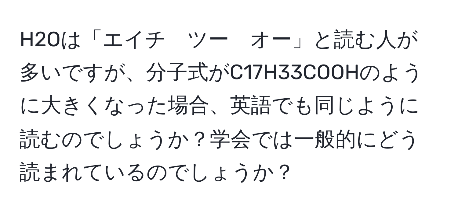 H2Oは「エイチ　ツー　オー」と読む人が多いですが、分子式がC17H33COOHのように大きくなった場合、英語でも同じように読むのでしょうか？学会では一般的にどう読まれているのでしょうか？