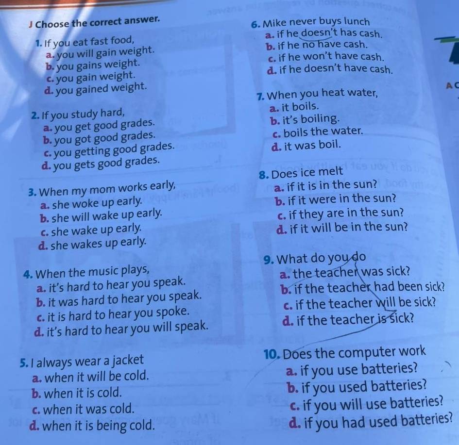 Choose the correct answer.
6. Mike never buys lunch
a. if he doesn’t has cash.
1. If you eat fast food,
a. you will gain weight. b. if he no have cash.
c. if he won’t have cash.
b. you gains weight. d. if he doesn't have cash.
c. you gain weight.
d. you gained weight.
AC
7. When you heat water,
2. If you study hard,
a. it boils.
a. you get good grades. b. it's boiling.
b. you got good grades. c boils the water.
c. you getting good grades. d. it was boil.
d. you gets good grades.
8. Does ice melt
3. When my mom works early,
a. if it is in the sun?
a. she woke up early. b. if it were in the sun?
b. she will wake up early. c. if they are in the sun?
c. she wake up early. d. if it will be in the sun?
d. she wakes up early.
9. What do you do
4. When the music plays,
a. the teacher was sick?
a. it’s hard to hear you speak.
b. if the teacher had been sick?
b. it was hard to hear you speak.
c if the teacher will be sick?
c. it is hard to hear you spoke.
d. it's hard to hear you will speak. d. if the teacher is sick?
5. I always wear a jacket 10. Does the computer work
a. when it will be cold. a. if you use batteries?
b. when it is cold. b. if you used batteries?
c. when it was cold.
c. if you will use batteries?
d. when it is being cold.
d. if you had used batteries?