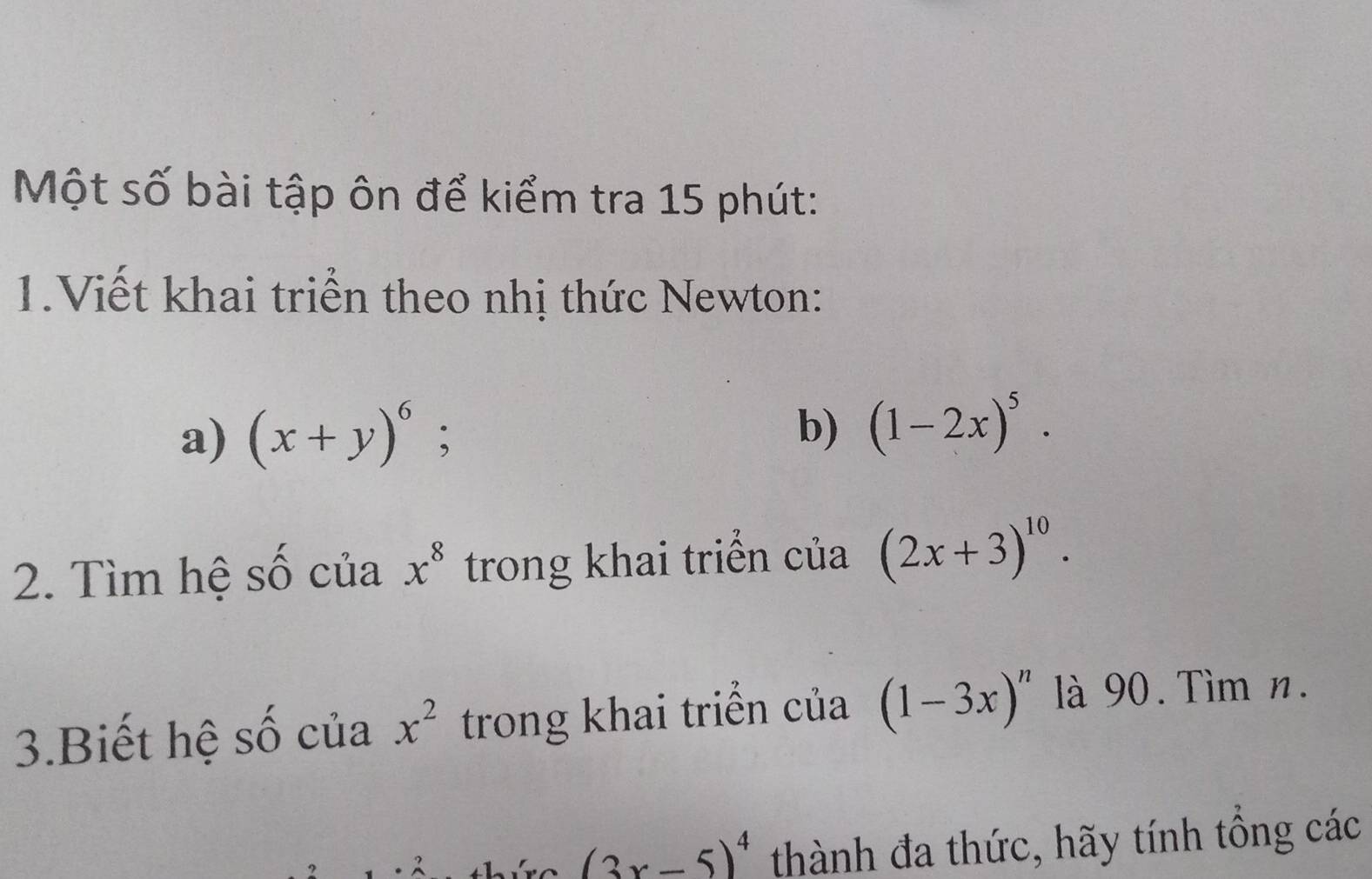 Một số bài tập ôn để kiểm tra 15 phút: 
1.Viết khai triển theo nhị thức Newton: 
a) (x+y)^6 : 
b) (1-2x)^5. 
2. Tìm hệ số của x^8 trong khai triển của (2x+3)^10. 
3.Biết hệ số của x^2 trong khai triển của (1-3x)^n là 90. Tìm n.
(3x-5)^4 thành đa thức, hãy tính tông các