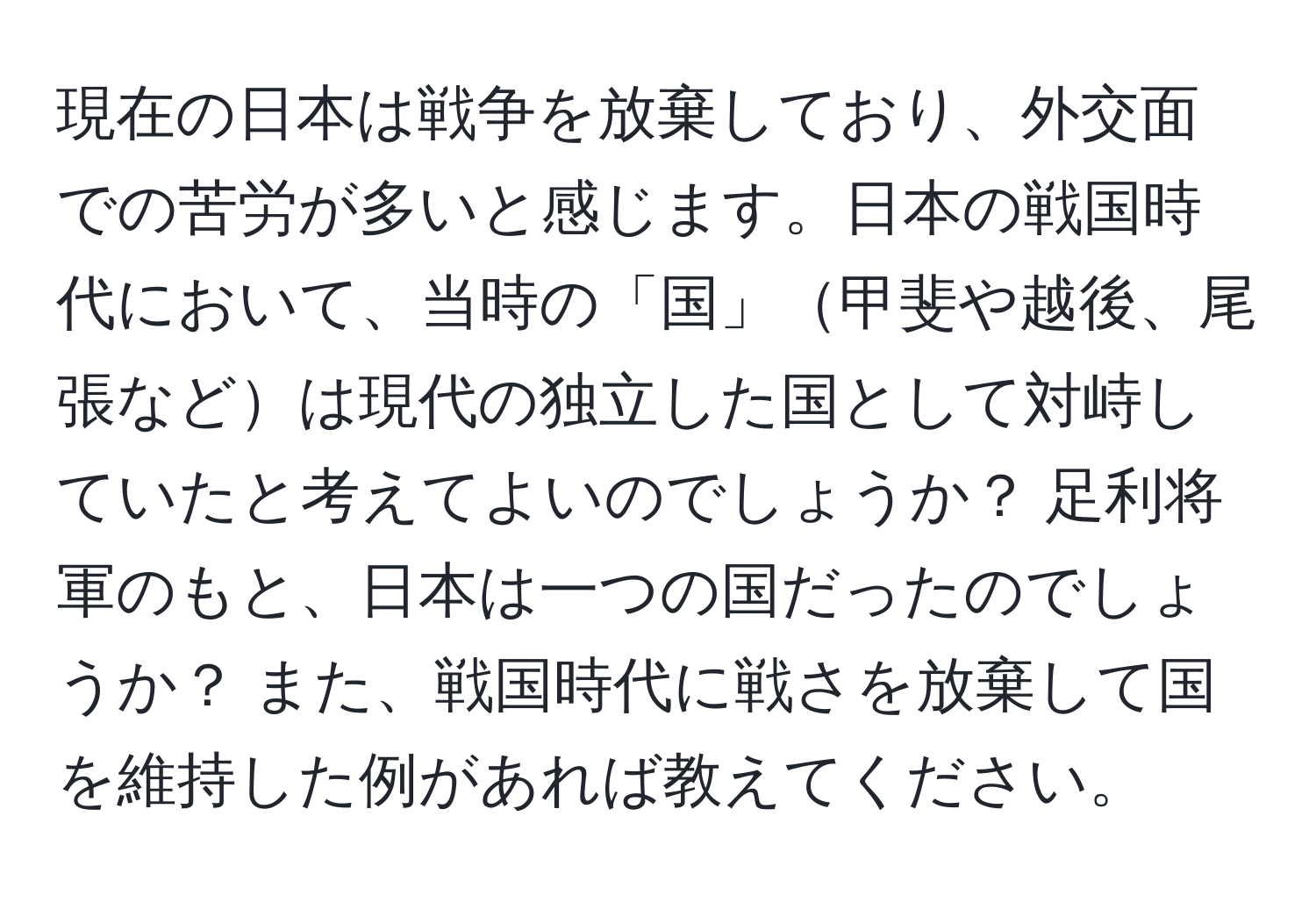 現在の日本は戦争を放棄しており、外交面での苦労が多いと感じます。日本の戦国時代において、当時の「国」甲斐や越後、尾張などは現代の独立した国として対峙していたと考えてよいのでしょうか？ 足利将軍のもと、日本は一つの国だったのでしょうか？ また、戦国時代に戦さを放棄して国を維持した例があれば教えてください。