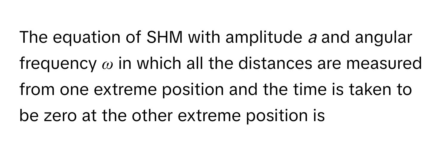 The equation of SHM with amplitude *a* and angular frequency *ω* in which all the distances are measured from one extreme position and the time is taken to be zero at the other extreme position is