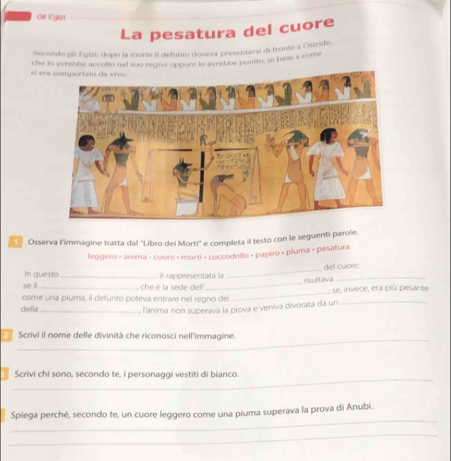 Gll Egizi 
La pesatura del cuore 
Secondo gli Egizi, dopo la morte il defunto doveva presentarsi di fronte a Osiride, 
che lo avrebbe accolto nel suo regno oppure lo avrebbe punito, in base a come 
sí er 
Osserva l'immagine tratta dal "Libro del Morti' e completa il testo con le seguenti parole. 
leggero • anima • cuore + morti • coccodrillo • papiro • piuma + pesatura 
del cuore. 
In questo _è rappresentata la 
_ 
risultava_ 
_ 
se il _, che è la sede del' 
_ 
: se, invece, era più pesante 
come una piuma, il defunto poteva entrare nel regno del 
della_ , l'anima non superava la prova e veniva divorata da un_ 
_ 
Scrivi il nome delle divinità che riconosci nell'immagine. 
_ 
Scrivi chi sono, secondo te, i personaggi vestiti di bianco. 
_ 
Spiega perché, secondo te, un cuore leggero come una piuma superava la prova di Anubi. 
_